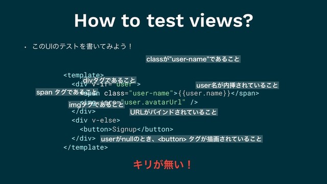 How to test views?
w ͜ͷ6*ͷςετΛॻ͍ͯΈΑ͏ʂ

<div>
<span class="user-name">{{user.name}}</span>
<img>
</div>
<div>
Signup
</div>

DMBTT͕VTFSOBNFͰ͋Δ͜ͱ
VTFS໊͕಺ૠ͞Ε͍ͯΔ͜ͱ
63-͕όΠϯυ͞Ε͍ͯΔ͜ͱ
VTFS͕OVMMͷͱ͖ɺCVUUPOλά͕ඳը͞Ε͍ͯΔ͜ͱ
JNHλάͰ͋Δ͜ͱ
EJWλάͰ͋Δ͜ͱ
TQBOλάͰ͋Δ͜ͱ
ΩϦ͕ແ͍ʂ
