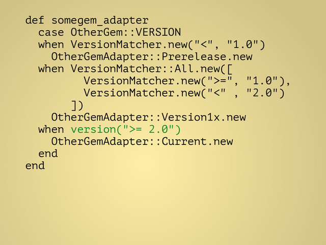 def somegem_adapter
case OtherGem::VERSION
when VersionMatcher.new("<", "1.0")
OtherGemAdapter::Prerelease.new
when VersionMatcher::All.new([
VersionMatcher.new(">=", "1.0"),
VersionMatcher.new("<" , "2.0")
])
OtherGemAdapter::Version1x.new
when version(">= 2.0")
OtherGemAdapter::Current.new
end
end
