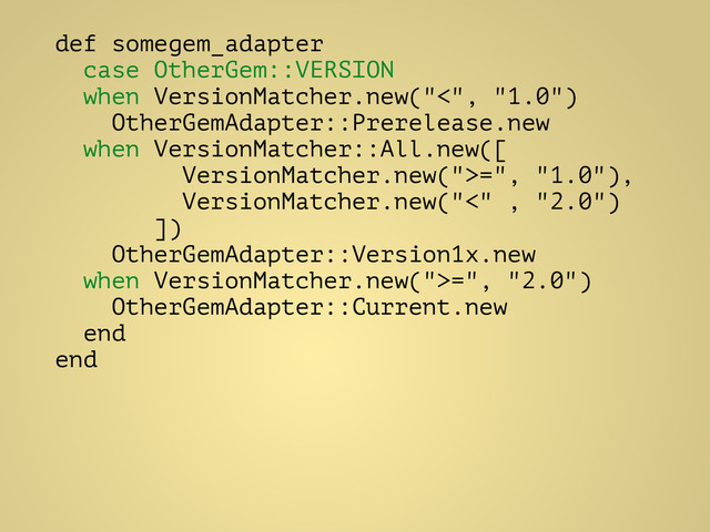 def somegem_adapter
case OtherGem::VERSION
when VersionMatcher.new("<", "1.0")
OtherGemAdapter::Prerelease.new
when VersionMatcher::All.new([
VersionMatcher.new(">=", "1.0"),
VersionMatcher.new("<" , "2.0")
])
OtherGemAdapter::Version1x.new
when VersionMatcher.new(">=", "2.0")
OtherGemAdapter::Current.new
end
end
