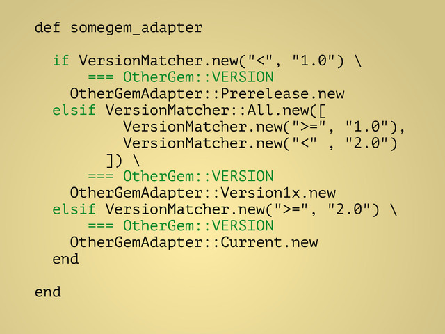 def somegem_adapter
!
if VersionMatcher.new("<", "1.0") \
=== OtherGem::VERSION
OtherGemAdapter::Prerelease.new
elsif VersionMatcher::All.new([
VersionMatcher.new(">=", "1.0"),
VersionMatcher.new("<" , "2.0")
]) \
=== OtherGem::VERSION
OtherGemAdapter::Version1x.new
elsif VersionMatcher.new(">=", "2.0") \
=== OtherGem::VERSION
OtherGemAdapter::Current.new
end
!
end
