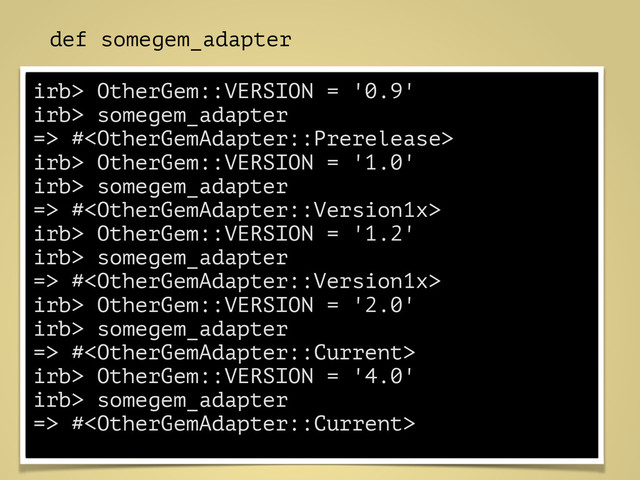 def somegem_adapter
!
if VersionMatcher.new("<", "1.0") \
=== OtherGem::VERSION
OtherGemAdapter::Prerelease.new
elsif VersionMatcher::All.new([
VersionMatcher.new(">=", "1.0"),
VersionMatcher.new("<" , "2.0")
]) \
=== OtherGem::VERSION
OtherGemAdapter::Version1x.new
elsif VersionMatcher.new(">=", "2.0") \
=== OtherGem::VERSION
OtherGemAdapter::Current.new
end
!
end
irb> OtherGem::VERSION = '0.9'
irb> somegem_adapter
=> #
irb> OtherGem::VERSION = '1.0'
irb> somegem_adapter
=> #
irb> OtherGem::VERSION = '1.2'
irb> somegem_adapter
=> #
irb> OtherGem::VERSION = '2.0'
irb> somegem_adapter
=> #
irb> OtherGem::VERSION = '4.0'
irb> somegem_adapter
=> #
