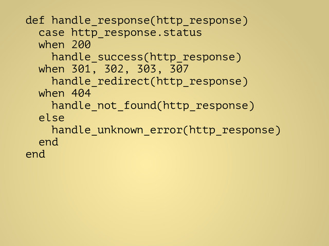 def handle_response(http_response)
case http_response.status
when 200
handle_success(http_response)
when 301, 302, 303, 307
handle_redirect(http_response)
when 404
handle_not_found(http_response)
else
handle_unknown_error(http_response)
end
end
