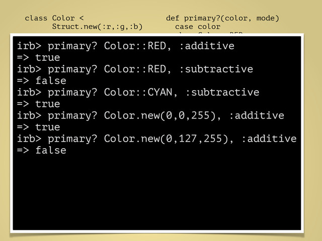 class Color <
Struct.new(:r,:g,:b)
!
RED = Color.new(
0xFF, 0x00, 0x00
)
GREEN = Color.new(
0x00, 0xFF, 0x00
)
BLUE = Color.new(
0x00, 0x00, 0xFF
)
CYAN = Color.new(
0x00, 0xFF, 0xFF
)
MAGENTA = Color.new(
0xFF, 0x00, 0xFF
)
YELLOW = Color.new(
0xFF, 0xFF, 0x00
)
!
end
def primary?(color, mode)
case color
when Color::RED,
Color::GREEN,
Color::BLUE
mode == :additive
when Color::CYAN,
Color::MAGENTA,
Color::YELLOW
mode == :subtractive
else
false
end
end
irb> primary? Color::RED, :additive
=> true
irb> primary? Color::RED, :subtractive
=> false
irb> primary? Color::CYAN, :subtractive
=> true
irb> primary? Color.new(0,0,255), :additive
=> true
irb> primary? Color.new(0,127,255), :additive
=> false
