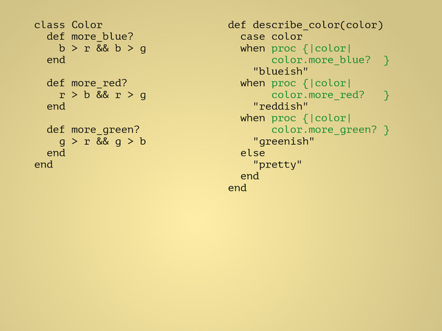 class Color
def more_blue?
b > r && b > g
end
!
def more_red?
r > b && r > g
end
!
def more_green?
g > r && g > b
end
end
def describe_color(color)
case color
when proc {|color|
color.more_blue? }
"blueish"
when proc {|color|
color.more_red? }
"reddish"
when proc {|color|
color.more_green? }
"greenish"
else
"pretty"
end
end
