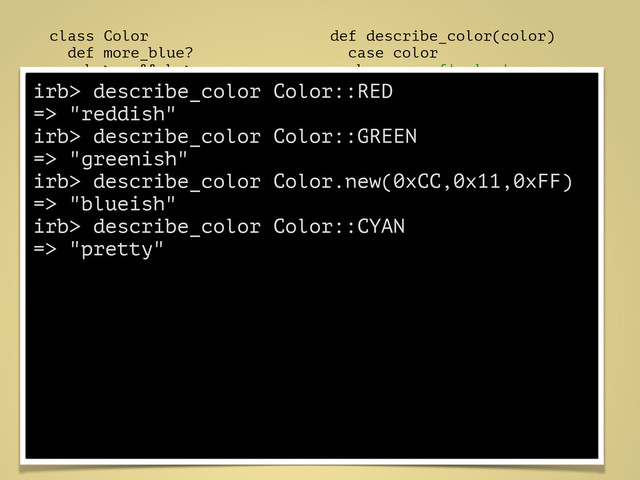 class Color
def more_blue?
b > r && b > g
end
!
def more_red?
r > b && r > g
end
!
def more_green?
g > r && g > b
end
end
def describe_color(color)
case color
when proc {|color|
color.more_blue? }
"blueish"
when proc {|color|
color.more_red? }
"reddish"
when proc {|color|
color.more_green? }
"greenish"
else
"pretty"
end
end
irb> describe_color Color::RED
=> "reddish"
irb> describe_color Color::GREEN
=> "greenish"
irb> describe_color Color.new(0xCC,0x11,0xFF)
=> "blueish"
irb> describe_color Color::CYAN
=> "pretty"
