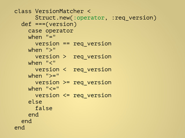 class VersionMatcher <
Struct.new(:operator, :req_version)
def ===(version)
case operator
when "="
version == req_version
when ">"
version > req_version
when "<"
version < req_version
when ">="
version >= req_version
when "<="
version <= req_version
else
false
end
end
end
