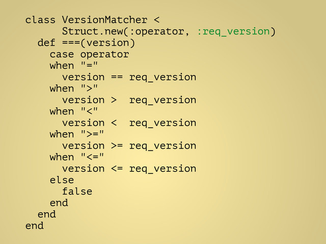 class VersionMatcher <
Struct.new(:operator, :req_version)
def ===(version)
case operator
when "="
version == req_version
when ">"
version > req_version
when "<"
version < req_version
when ">="
version >= req_version
when "<="
version <= req_version
else
false
end
end
end
