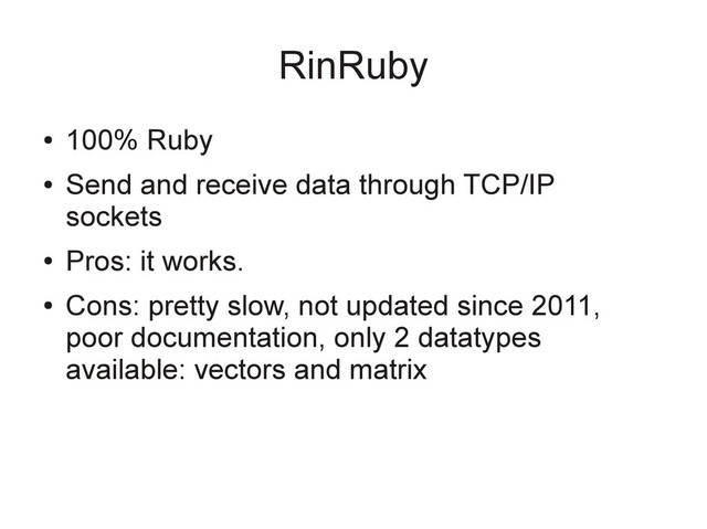RinRuby
●
100% Ruby
●
Send and receive data through TCP/IP
sockets
●
Pros: it works.
●
Cons: pretty slow, not updated since 2011,
poor documentation, only 2 datatypes
available: vectors and matrix
