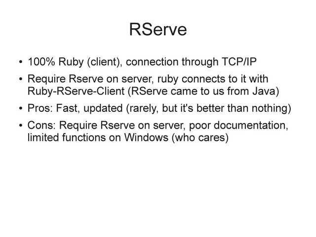 RServe
●
100% Ruby (client), connection through TCP/IP
●
Require Rserve on server, ruby connects to it with
Ruby-RServe-Client (RServe came to us from Java)
●
Pros: Fast, updated (rarely, but it's better than nothing)
●
Cons: Require Rserve on server, poor documentation,
limited functions on Windows (who cares)
