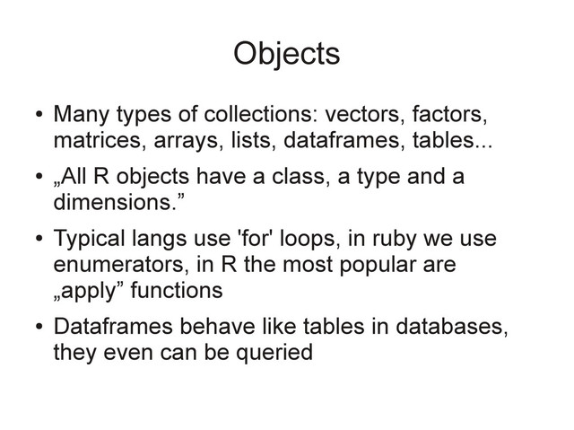 Objects
●
Many types of collections: vectors, factors,
matrices, arrays, lists, dataframes, tables...
●
„All R objects have a class, a type and a
dimensions.”
●
Typical langs use 'for' loops, in ruby we use
enumerators, in R the most popular are
„apply” functions
●
Dataframes behave like tables in databases,
they even can be queried

