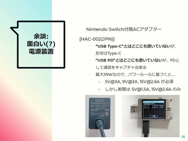 余談:
⾯⽩い(?)
電源装置
Nintendo Switch付属ACアダプター
[HAC-002(JPN)]
◦ “USB Type-C”とはどこにも書いていないが、
形状はType-C
◦ “USB PD”とはどこにも書いていないが、PDと
して通信をキャプチャ出来る
◦ 最⼤39Wなので、パワールールに基づくと...
■ 5V@3A, 9V@3A, 15V@2.6A が必須
■ しかし実際は 5V@1.5A, 15V@2.6A のみ
18
