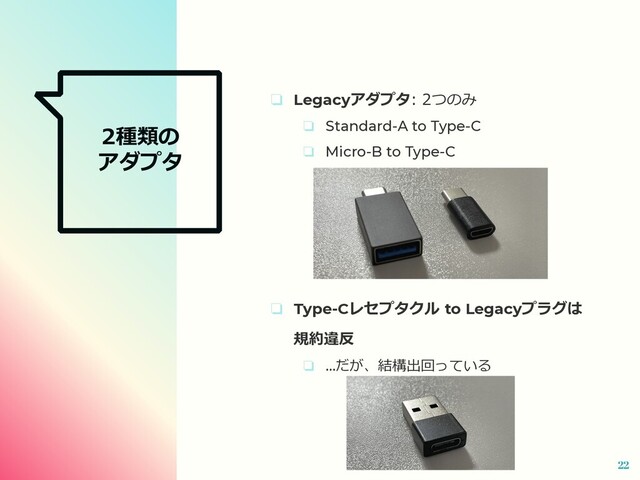 2種類の
アダプタ
❏ Legacyアダプタ: 2つのみ
❏ Standard-A to Type-C
❏ Micro-B to Type-C
❏ Type-Cレセプタクル to Legacyプラグは
規約違反
❏ ...だが、結構出回っている
22
