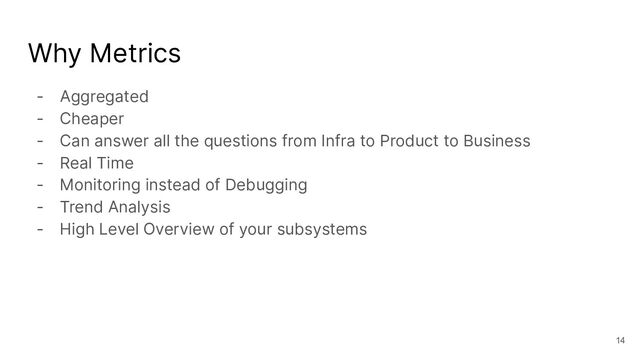 Why Metrics
- Aggregated
- Cheaper
- Can answer all the questions from Infra to Product to Business
- Real Time
- Monitoring instead of Debugging
- Trend Analysis
- High Level Overview of your subsystems
14
