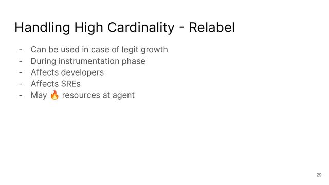Handling High Cardinality - Relabel
- Can be used in case of legit growth
- During instrumentation phase
- Affects developers
- Affects SREs
- May 🔥 resources at agent
29
