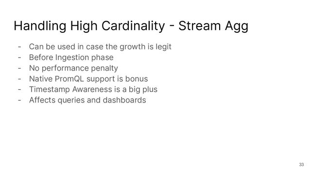 Handling High Cardinality - Stream Agg
- Can be used in case the growth is legit
- Before Ingestion phase
- No performance penalty
- Native PromQL support is bonus
- Timestamp Awareness is a big plus
- Affects queries and dashboards
33
