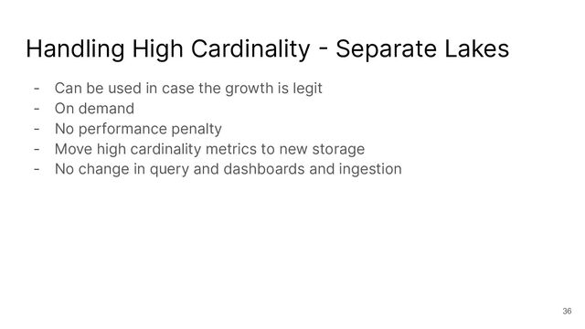Handling High Cardinality - Separate Lakes
- Can be used in case the growth is legit
- On demand
- No performance penalty
- Move high cardinality metrics to new storage
- No change in query and dashboards and ingestion
36
