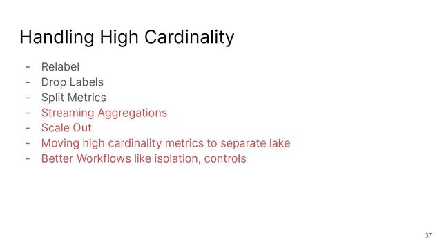 Handling High Cardinality
- Relabel
- Drop Labels
- Split Metrics
- Streaming Aggregations
- Scale Out
- Moving high cardinality metrics to separate lake
- Better Workflows like isolation, controls
37
