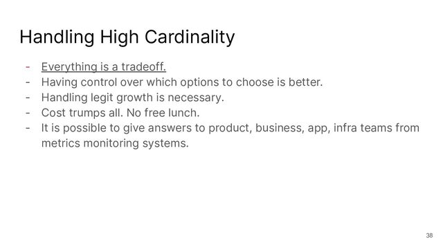 Handling High Cardinality
- Everything is a tradeoff.
- Having control over which options to choose is better.
- Handling legit growth is necessary.
- Cost trumps all. No free lunch.
- It is possible to give answers to product, business, app, infra teams from
metrics monitoring systems.
38
