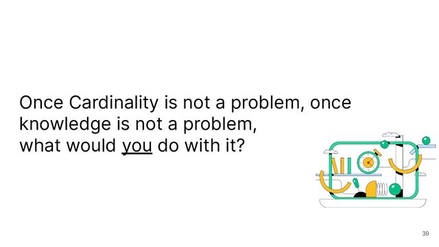 Once Cardinality is not a problem, once
knowledge is not a problem,
what would you do with it?
39
