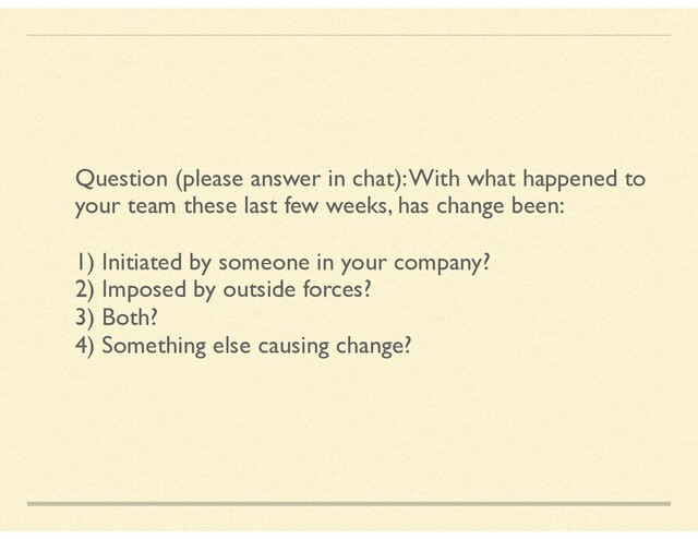 Question (please answer in chat): With what happened to
your team these last few weeks, has change been:
1) Initiated by someone in your company?
2) Imposed by outside forces?
3) Both?
4) Something else causing change?
