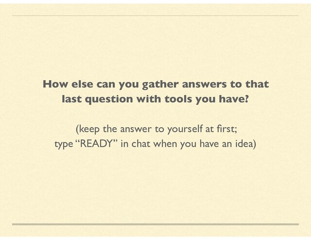 How else can you gather answers to that
last question with tools you have?
(keep the answer to yourself at ﬁrst;
type “READY” in chat when you have an idea)
