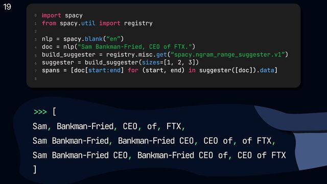>>>
, , , , , 

, , , ,
, ,
[

Sam Bankman-Fried CEO of FTX
Sam Bankman-Fried Bankman-Fried CEO CEO of of FTX  

Sam Bankman-Fried CEO Bankman-Fried CEO of CEO of FTX

]
0
1
2
3
4
5
6
7
8
import
from import
for in
spacy

spacy. registry


nlp = spacy.
doc = nlp( )

build_suggester = registry.misc. (
suggester = build_suggester( =[1, 2, 3])

util
blank
get
sizes
start:end data
( )

)

spans = [doc[ ] (start, end) suggester([doc]). ]
“en”
"Sam Bankman-Fried, CEO of FTX."
“spacy.ngram_range_suggester.v1”
19
