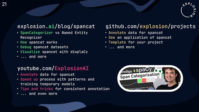 youtube.com/ExplosionAI
2 data for spancaC
2 process with patterns and
training temporary model'
2 for consistent annotatio4
2 ... and even more
Annotate
Speed up
Tips and tricks
explosion. /blog/spancat
ai
2 vs Named Entity
Recognize
2 spancat work'
2 spancat dataset'
2 spancat with displaC
2 ... and more
SpanCategorizer
How
Debug
Visualize
github.com/ /projects
explosion
2 data for spancaC
2 an application of spancaC
2 for your projecC
2 ... and more
Annotate
See
Template
21
