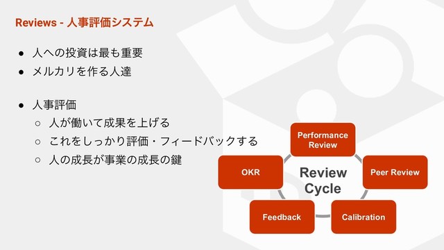 Reviews - ਓࣄධՁγεςϜ
● ਓ΁ͷ౤ࢿ͸࠷΋ॏཁ
● ϝϧΧϦΛ࡞Δਓୡ
● ਓࣄධՁ
○ ਓ͕ಇ͍ͯ੒ՌΛ্͛Δ
○ ͜ΕΛ͔ͬ͠ΓධՁɾϑΟʔυόοΫ͢Δ
○ ਓͷ੒௕͕ࣄۀͷ੒௕ͷ伴
Performance
Review
Peer Review
OKR
Feedback Calibration
Review
Cycle
