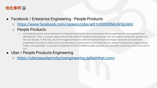 ଞࣾࣄྫ 
● Facebook / Enterprise Engineering - People Products
○ https://www.facebook.com/careers/jobs/a0I1H00000MoWGjUAN/
○ People Products
■ As Facebook grows, we’re looking for an Engineering Director who is passionate about people growth and organizational
development. This is a unique opportunity to help build the products and practices that will support Facebook's growth over
the next decade. In this role, you will reimagine enterprise software and build highly leveraged products for Facebook's
employees, focusing on areas such as performance, professional and personal growth, people management, organizational
health, and org design. If you see the potential of how incredible people products can transform a business, this is the role for
you.
● Uber / People Products Engineering
○ https://uberpeopleproductsengineering.splashthat.com/
