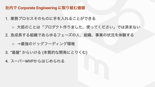 ࣾ಺Ͱ Corporate Engineering ʹऔΓ૊ΉՁ஋
1. ۀ຿ϓϩηεͦͷ΋ͷʹखΛೖΕΔ͜ͱ͕Ͱ͖Δ
○ େ఍ͷ͜ͱ͸ʮϓϩμΫτ࡞Γ·ͨ͠ɺ࢖͍ͬͯͩ͘͞ʯͰ͸ࡁ·ͳ͍
2. ٸ੒௕͢Δ૊৫Ͱ͋ΒΏΔϑΣʔζͷਓɺ૊৫ɺࣄۀͷঢ়گΛମݧ͢Δ
○ →࠷ڧͷυοάϑʔσΟϯά؀ڥ
3. “ج൫” ͔Β͍͚Δ (ຊ࣭తͳ։ൃʹͱΓ͘Ή)
4. εʔύʔMVP͔Β͸͡ΊΒΕΔ 
