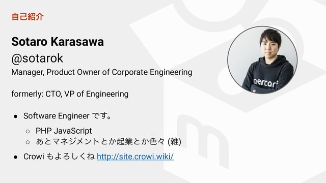 ࣗݾ঺հ
Sotaro Karasawa
@sotarok
Manager, Product Owner of Corporate Engineering
formerly: CTO, VP of Engineering
● Software Engineer Ͱ͢ɻ
○ PHP JavaScript
○ ͋ͱϚωδϝϯτͱ͔ىۀͱ͔৭ʑ (ࡶ)
● Crowi ΋ΑΖ͘͠Ͷ http://site.crowi.wiki/
