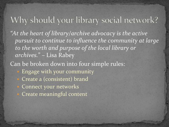 “At	  the	  heart	  of	  library/archive	  advocacy	  is	  the	  active	  
pursuit	  to	  continue	  to	  inﬂuence	  the	  community	  at	  large	  
to	  the	  worth	  and	  purpose	  of	  the	  local	  library	  or	  
archives.”	  –	  Lisa	  Rabey	  
Can	  be	  broken	  down	  into	  four	  simple	  rules:	  
  Engage	  with	  your	  community	  
  Create	  a	  (consistent)	  brand	  
  Connect	  your	  networks	  
  Create	  meaningful	  content	  

