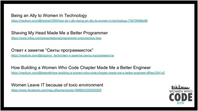 Being an Ally to Women In Technology
https://medium.com/@hadrad1000/how-do-i-ally-being-an-ally-to-women-in-technology-73b70fb86a98
Shaving My Head Made Me a Better Programmer
https://www.infoq.com/presentations/programmer-unconscious-bias
Ответ к заметке “Секты программисток”
https://medium.com/@nazarov_tech/ответ-к-заметке-секты-программисток
How Building a Women Who Code Chapter Made Me a Better Engineer
https://medium.com/@helentb/how-building-a-women-who-code-chapter-made-me-a-better-engineer-dffaec3341a7
Women Leave IT because of toxic environment
https://www.facebook.com/inga.pflaumer/posts/1898042353593529
