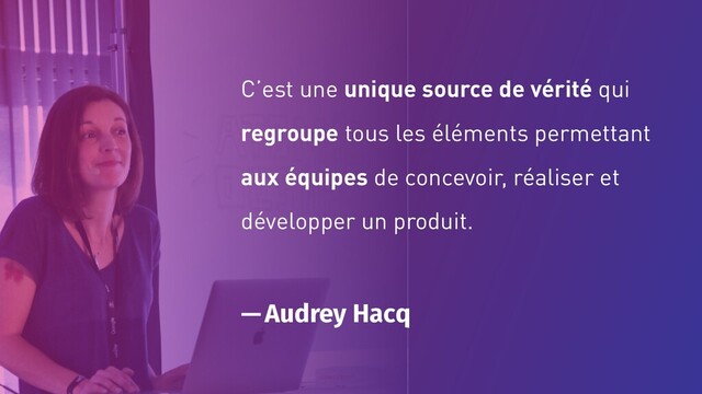 C’est une unique source de vérité qui
regroupe tous les éléments permettant
aux équipes de concevoir, réaliser et
développer un produit.
— Audrey Hacq
