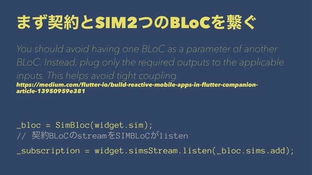 ·ͣܖ໿ͱSIM2ͭͷBLoCΛܨ͙
You should avoid having one BLoC as a parameter of another
BLoC. Instead, plug only the required outputs to the applicable
inputs. This helps avoid tight coupling.
https://medium.com/ﬂutter-io/build-reactive-mobile-apps-in-ﬂutter-companion-
article-13950959e381
_bloc = SimBloc(widget.sim);
// ܖ໿BLoCͷstreamΛSIMBLoC͕listen
_subscription = widget.simsStream.listen(_bloc.sims.add);
