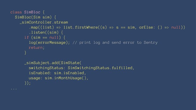 class SimBloc {
SimBloc(Sim sim) {
_simController.stream
.map((list) => list.firstWhere((s) => s == sim, orElse: () => null))
.listen((sim) {
if (sim == null) {
log(errorMessage); // print log and send error to Sentry
return;
}
_simSubject.add(SimState(
switchingStatus: SimSwitchingStatus.fulfilled,
isEnabled: sim.isEnabled,
usage: sim.inMonthUsage(),
));
...
