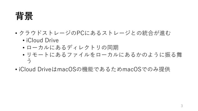 背景
• クラウドストレージのPCにあるストレージとの統合が進む
• iCloud Drive
• ローカルにあるディレクトリの同期
• リモートにあるファイルをローカルにあるかのように振る舞
う
• iCloud DriveはmacOSの機能であるためmacOSでのみ提供
3
