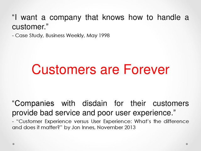 “I want a company that knows how to handle a
customer.”
- Case Study, Business Weekly, May 1998
Customers are Forever
“Companies with disdain for their customers
provide bad service and poor user experience.”
- “Customer Experience versus User Experience: What’s the difference
and does it matter?” by Jon Innes, November 2013
