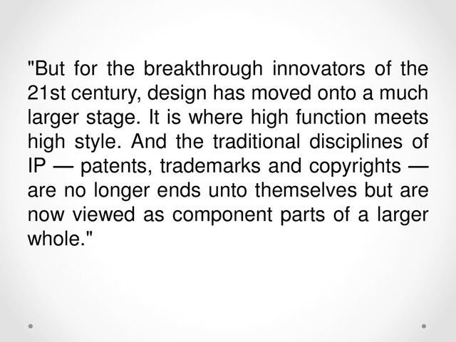 "But for the breakthrough innovators of the
21st century, design has moved onto a much
larger stage. It is where high function meets
high style. And the traditional disciplines of
IP — patents, trademarks and copyrights —
are no longer ends unto themselves but are
now viewed as component parts of a larger
whole."
