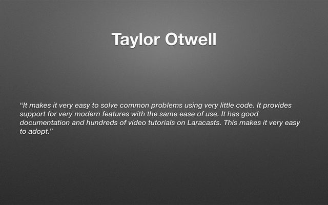 Taylor Otwell
“It makes it very easy to solve common problems using very little code. It provides
support for very modern features with the same ease of use. It has good
documentation and hundreds of video tutorials on Laracasts. This makes it very easy
to adopt.”
