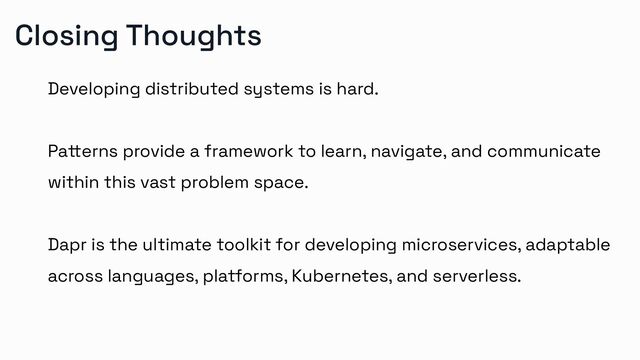Closing Thoughts
Developing distributed systems is hard.
Patterns provide a framework to learn, navigate, and communicate
within this vast problem space.
Dapr is the ultimate toolkit for developing microservices, adaptable
across languages, platforms, Kubernetes, and serverless.
