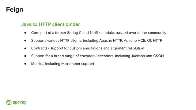Feign
Java to HTTP client binder
● Core part of a former Spring Cloud Netﬂix module, passed over to the community
● Supports various HTTP clients, including Apache HTTP, Apache HC5, Ok HTTP
● Contracts - support for custom annotations and argument resolution
● Support for a broad range of encoders/ decoders, including Jackson and GSON
● Metrics, including Micrometer support
