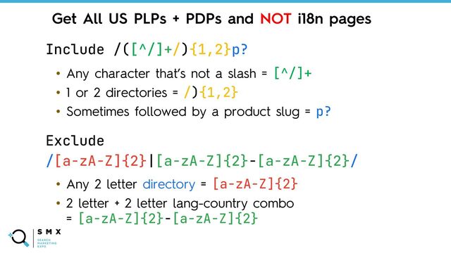 @SPEAKERNAME/#SMX
Include /([^/]+/){1,2}p?
• Any character that’s not a slash = [^/]+
• 1 or 2 directories = /){1,2}
• Sometimes followed by a product slug = p?
Get All US PLPs + PDPs and NOT i18n pages
Exclude
/[a-zA-Z]{2}|[a-zA-Z]{2}-[a-zA-Z]{2}/
• Any 2 letter directory = [a-zA-Z]{2}
• 2 letter + 2 letter lang-country combo
= [a-zA-Z]{2}-[a-zA-Z]{2}
