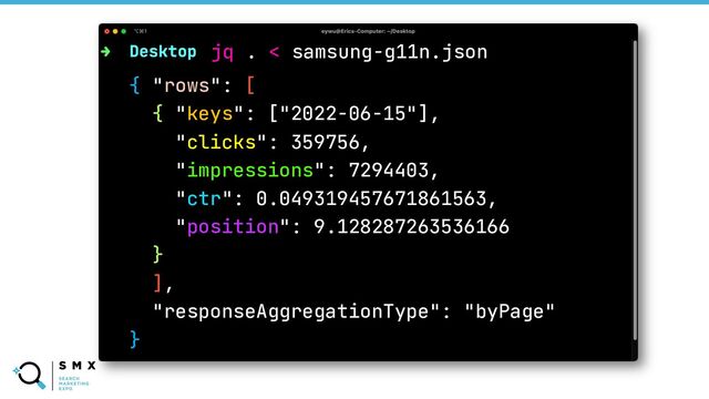 @SPEAKERNAME/#SMX
{ "rows": [
{ "keys": ["2022-06-15"],
"clicks": 359756,
"impressions": 7294403,
"ctr": 0.049319457671861563,
"position": 9.128287263536166
}
],
"responseAggregationType": "byPage"
}
jq . < samsung-g11n.json
