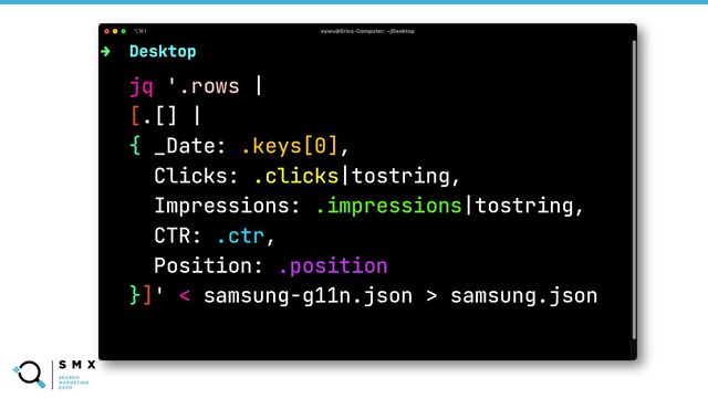 @SPEAKERNAME/#SMX
jq '.rows |
[.[] |
{ _Date: .keys[0],
Clicks: .clicks|tostring,
Impressions: .impressions|tostring,
CTR: .ctr,
Position: .position
}]' < samsung-g11n.json > samsung.json
