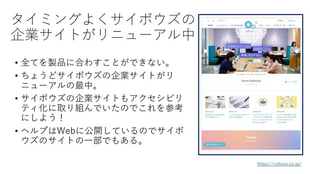 タイミングよくサイボウズの
企業サイトがリニューアル中
• 全てを製品に合わすことができない。
• ちょうどサイボウズの企業サイトがリ
ニューアルの最中。
• サイボウズの企業サイトもアクセシビリ
ティ化に取り組んでいたのでこれを参考
にしよう！
• ヘルプはWebに公開しているのでサイボ
ウズのサイトの一部でもある。
https://cybozu.co.jp/
