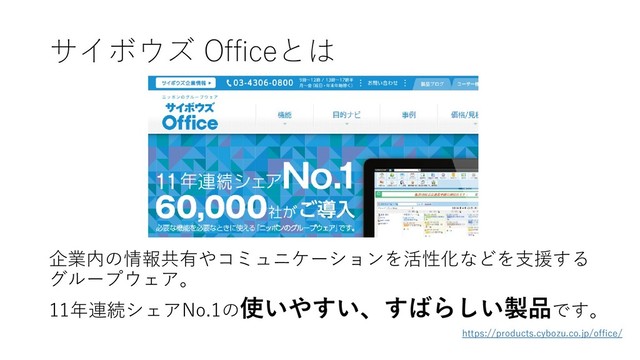 サイボウズ Officeとは
企業内の情報共有やコミュニケーションを活性化などを支援する
グループウェア。
11年連続シェアNo.1の使いやすい、すばらしい製品です。
https://products.cybozu.co.jp/office/
