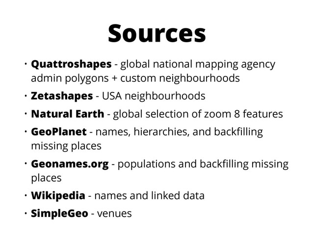Sources
• Quattroshapes - global national mapping agency
admin polygons + custom neighbourhoods
• Zetashapes - USA neighbourhoods
• Natural Earth - global selection of zoom 8 features
• GeoPlanet - names, hierarchies, and backﬁlling
missing places
• Geonames.org - populations and backﬁlling missing
places
• Wikipedia - names and linked data
• SimpleGeo - venues
