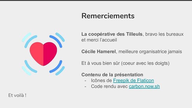 Et voilà !
Remerciements
La coopérative des Tilleuls, bravo les bureaux
et merci l’accueil
Cécile Hamerel, meilleure organisatrice jamais
Et à vous bien sûr (coeur avec les doigts)
Contenu de la présentation
- Icônes de Freepik de Flaticon
- Code rendu avec carbon.now.sh
