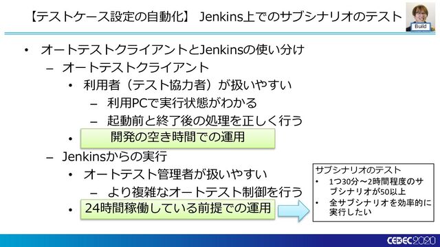 Build
• オートテストクライアントとJenkinsの使い分け
– オートテストクライアント
• 利用者（テスト協力者）が扱いやすい
– 利用PCで実行状態がわかる
– 起動前と終了後の処理を正しく行う
• 開発の空き時間での運用
– Jenkinsからの実行
• オートテスト管理者が扱いやすい
– より複雑なオートテスト制御を行う
• 24時間稼働している前提での運用
【テストケース設定の自動化】 Jenkins上でのサブシナリオのテスト
24時間稼働している前提での運用
開発の空き時間での運用
サブシナリオのテスト
• 1つ30分～2時間程度のサ
ブシナリオが50以上
• 全サブシナリオを効率的に
実行したい
